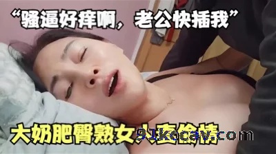 ”骚逼好痒啊，老公快插我“大奶肥臀熟女人妻偷情