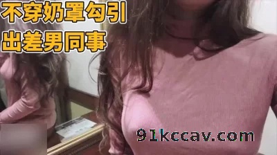 不穿奶罩勾引一起出差的男同事